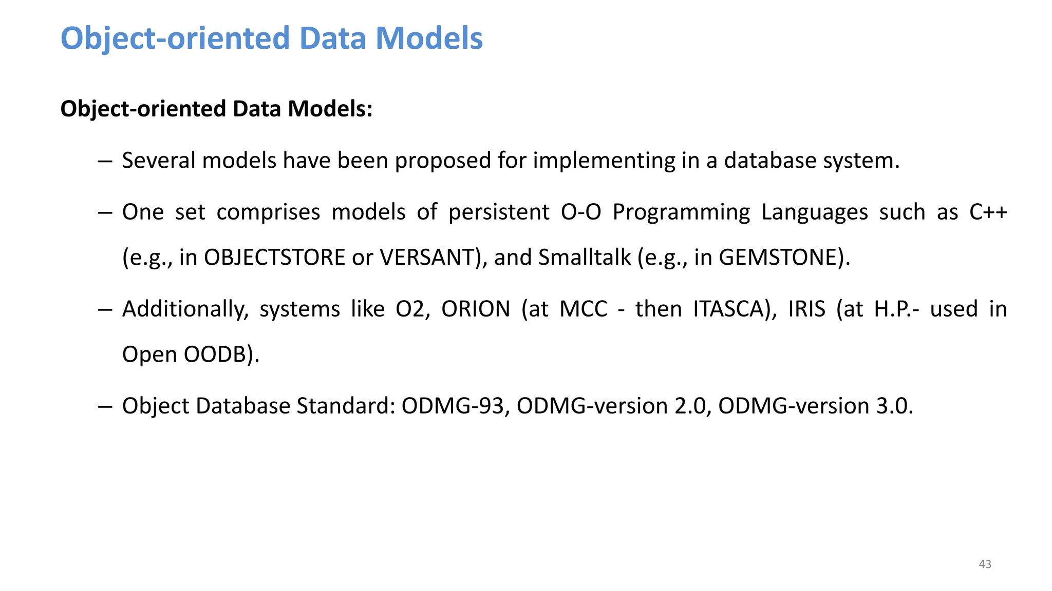 Object-oriented Data Models
Object-oriented Data Models:
– Several models have been proposed for implementing in a database system.
– One set comprises models of persistent O-O Programming Languages such as C++
(e.g., in OBJECTSTORE or VERSANT), and Smalltalk (e.g., in GEMSTONE).
– Additionally, systems like O2, ORION (at MCC - then ITASCA), IRIS (at H.P.- used in
Open OODB).
– Object Database Standard: ODMG-93, ODMG-version 2.0, ODMG-version 3.0.
43
 