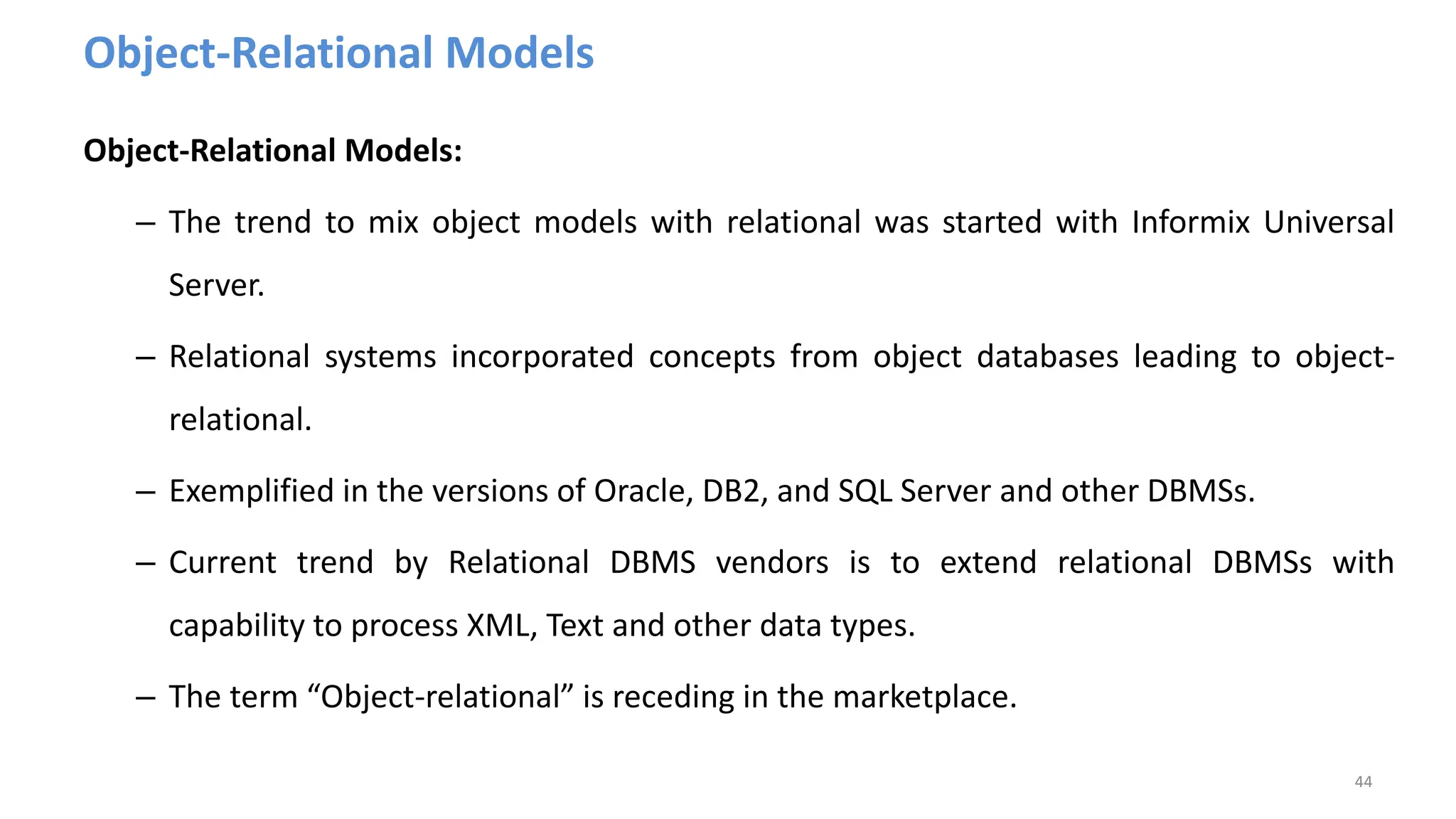 Object-Relational Models
Object-Relational Models:
– The trend to mix object models with relational was started with Informix Universal
Server.
– Relational systems incorporated concepts from object databases leading to object-
relational.
– Exemplified in the versions of Oracle, DB2, and SQL Server and other DBMSs.
– Current trend by Relational DBMS vendors is to extend relational DBMSs with
capability to process XML, Text and other data types.
– The term “Object-relational” is receding in the marketplace.
44
 