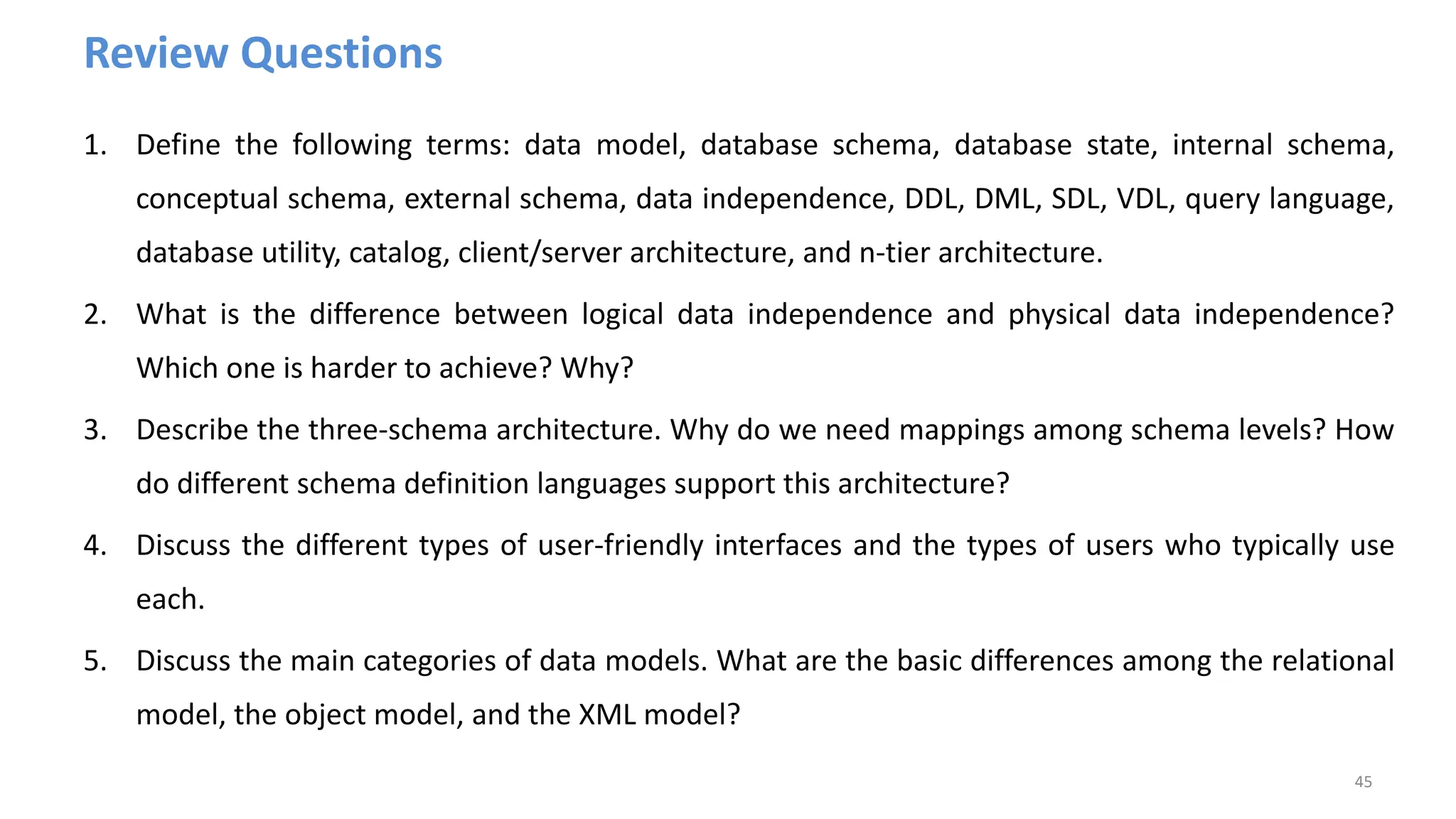Review Questions
1. Define the following terms: data model, database schema, database state, internal schema,
conceptual schema, external schema, data independence, DDL, DML, SDL, VDL, query language,
database utility, catalog, client/server architecture, and n-tier architecture.
2. What is the difference between logical data independence and physical data independence?
Which one is harder to achieve? Why?
3. Describe the three-schema architecture. Why do we need mappings among schema levels? How
do different schema definition languages support this architecture?
4. Discuss the different types of user-friendly interfaces and the types of users who typically use
each.
5. Discuss the main categories of data models. What are the basic differences among the relational
model, the object model, and the XML model?
45
 