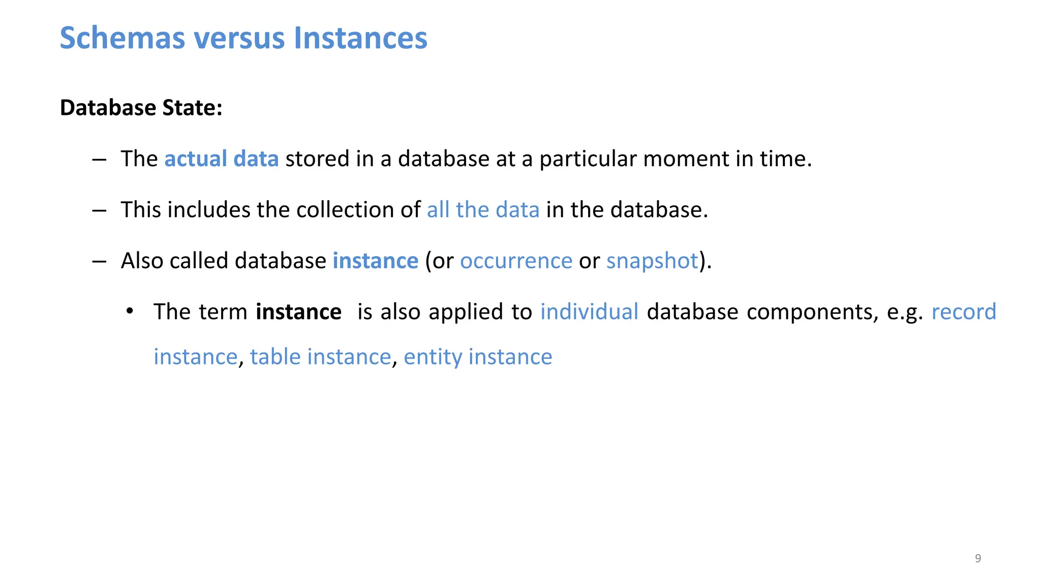 Schemas versus Instances
Database State:
– The actual data stored in a database at a particular moment in time.
– This includes the collection of all the data in the database.
– Also called database instance (or occurrence or snapshot).
• The term instance is also applied to individual database components, e.g. record
instance, table instance, entity instance
9
 
