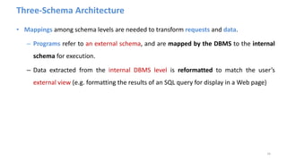 Three-Schema Architecture
• Mappings among schema levels are needed to transform requests and data.
– Programs refer to an external schema, and are mapped by the DBMS to the internal
schema for execution.
– Data extracted from the internal DBMS level is reformatted to match the user’s
external view (e.g. formatting the results of an SQL query for display in a Web page)
16
 