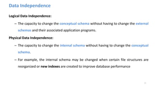 Data Independence
Logical Data Independence:
– The capacity to change the conceptual schema without having to change the external
schemas and their associated application programs.
Physical Data Independence:
– The capacity to change the internal schema without having to change the conceptual
schema.
– For example, the internal schema may be changed when certain file structures are
reorganized or new indexes are created to improve database performance
17
 