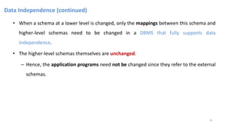 Data Independence (continued)
• When a schema at a lower level is changed, only the mappings between this schema and
higher-level schemas need to be changed in a DBMS that fully supports data
independence.
• The higher-level schemas themselves are unchanged.
– Hence, the application programs need not be changed since they refer to the external
schemas.
18
 