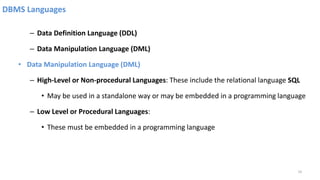 DBMS Languages
– Data Definition Language (DDL)
– Data Manipulation Language (DML)
• Data Manipulation Language (DML)
– High-Level or Non-procedural Languages: These include the relational language SQL
• May be used in a standalone way or may be embedded in a programming language
– Low Level or Procedural Languages:
• These must be embedded in a programming language
19
 