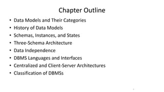 Chapter Outline
• Data Models and Their Categories
• History of Data Models
• Schemas, Instances, and States
• Three-Schema Architecture
• Data Independence
• DBMS Languages and Interfaces
• Centralized and Client-Server Architectures
• Classification of DBMSs
2
 