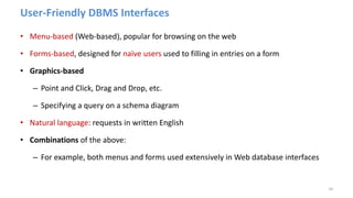 User-Friendly DBMS Interfaces
• Menu-based (Web-based), popular for browsing on the web
• Forms-based, designed for naïve users used to filling in entries on a form
• Graphics-based
– Point and Click, Drag and Drop, etc.
– Specifying a query on a schema diagram
• Natural language: requests in written English
• Combinations of the above:
– For example, both menus and forms used extensively in Web database interfaces
24
 