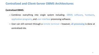 Centralized and Client-Server DBMS Architectures
Centralized DBMS:
– Combines everything into single system including- DBMS software, hardware,
application programs, and user interface processing software.
– User can still connect through a remote terminal – however, all processing is done at
centralized site.
26
 