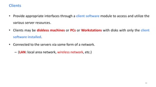 Clients
• Provide appropriate interfaces through a client software module to access and utilize the
various server resources.
• Clients may be diskless machines or PCs or Workstations with disks with only the client
software installed.
• Connected to the servers via some form of a network.
– (LAN: local area network, wireless network, etc.)
30
 