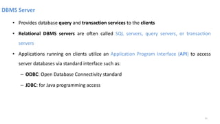 DBMS Server
• Provides database query and transaction services to the clients
• Relational DBMS servers are often called SQL servers, query servers, or transaction
servers
• Applications running on clients utilize an Application Program Interface (API) to access
server databases via standard interface such as:
– ODBC: Open Database Connectivity standard
– JDBC: for Java programming access
31
 