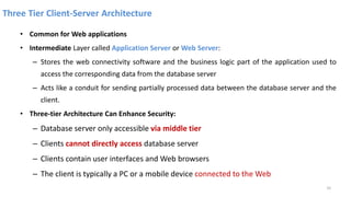 Three Tier Client-Server Architecture
• Common for Web applications
• Intermediate Layer called Application Server or Web Server:
– Stores the web connectivity software and the business logic part of the application used to
access the corresponding data from the database server
– Acts like a conduit for sending partially processed data between the database server and the
client.
• Three-tier Architecture Can Enhance Security:
– Database server only accessible via middle tier
– Clients cannot directly access database server
– Clients contain user interfaces and Web browsers
– The client is typically a PC or a mobile device connected to the Web
33
 