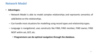 Network Model
• Advantages:
– Network Model is able to model complex relationships and represents semantics of
add/delete on the relationships.
– Can handle most situations for modelling using record types and relationship types.
– Language is navigational; uses constructs like FIND, FIND member, FIND owner, FIND
NEXT within set, GET, etc.
• Programmers can do optimal navigation through the database.
38
 