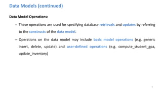 Data Models (continued)
Data Model Operations:
– These operations are used for specifying database retrievals and updates by referring
to the constructs of the data model.
– Operations on the data model may include basic model operations (e.g. generic
insert, delete, update) and user-defined operations (e.g. compute_student_gpa,
update_inventory)
4
 