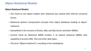 Object-Relational Models
Object-Relational Models:
– The trend to mix object models with relational was started with Informix Universal
Server.
– Relational systems incorporated concepts from object databases leading to object-
relational.
– Exemplified in the versions of Oracle, DB2, and SQL Server and other DBMSs.
– Current trend by Relational DBMS vendors is to extend relational DBMSs with
capability to process XML, Text and other data types.
– The term “Object-relational” is receding in the marketplace.
44
 
