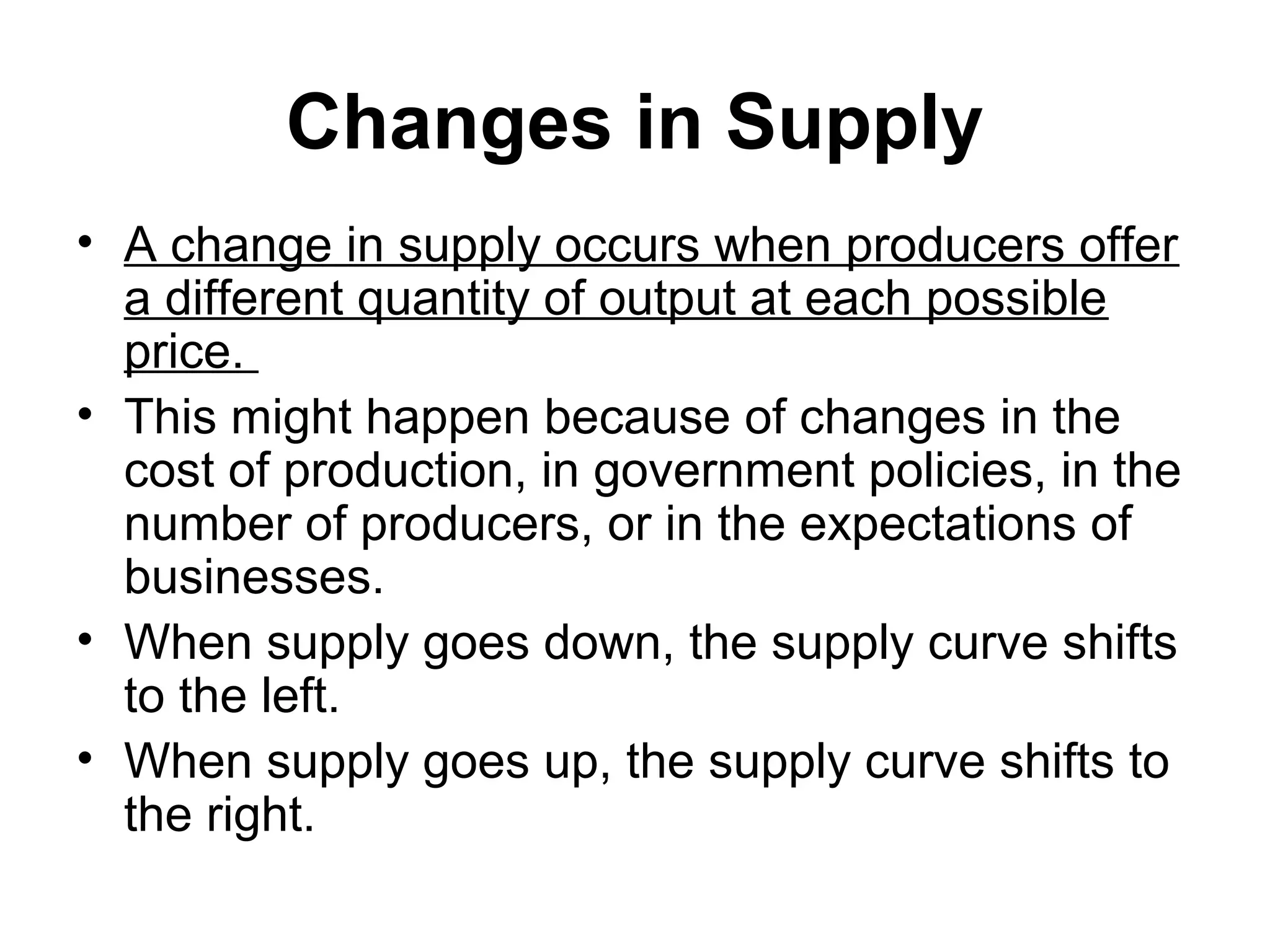 Changes in Supply
• A change in supply occurs when producers offer
a different quantity of output at each possible
price.
• This might happen because of changes in the
cost of production, in government policies, in the
number of producers, or in the expectations of
businesses.
• When supply goes down, the supply curve shifts
to the left.
• When supply goes up, the supply curve shifts to
the right.
 
