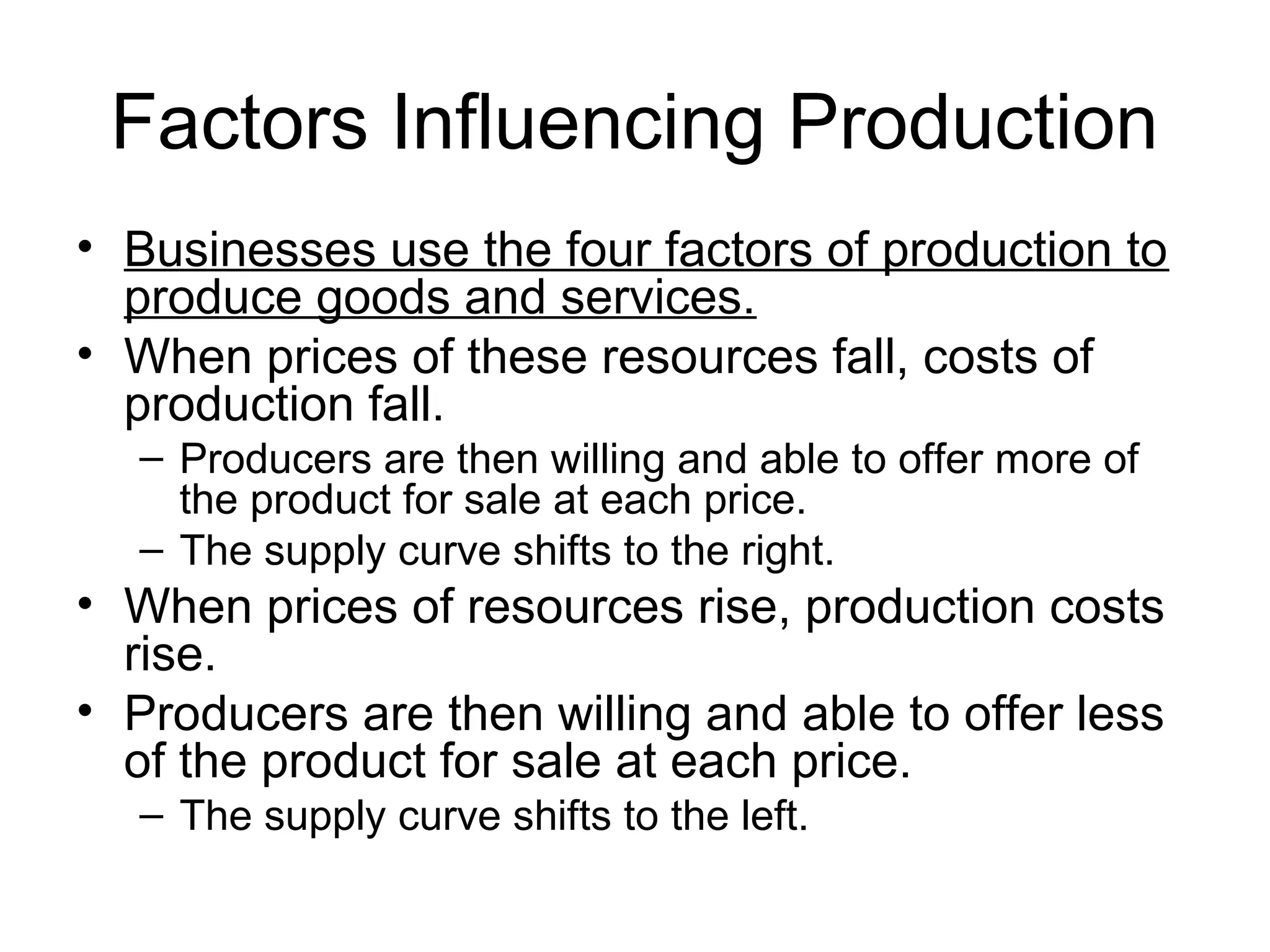 Factors Influencing Production
• Businesses use the four factors of production to
produce goods and services.
• When prices of these resources fall, costs of
production fall.
– Producers are then willing and able to offer more of
the product for sale at each price.
– The supply curve shifts to the right.
• When prices of resources rise, production costs
rise.
• Producers are then willing and able to offer less
of the product for sale at each price.
– The supply curve shifts to the left.
 