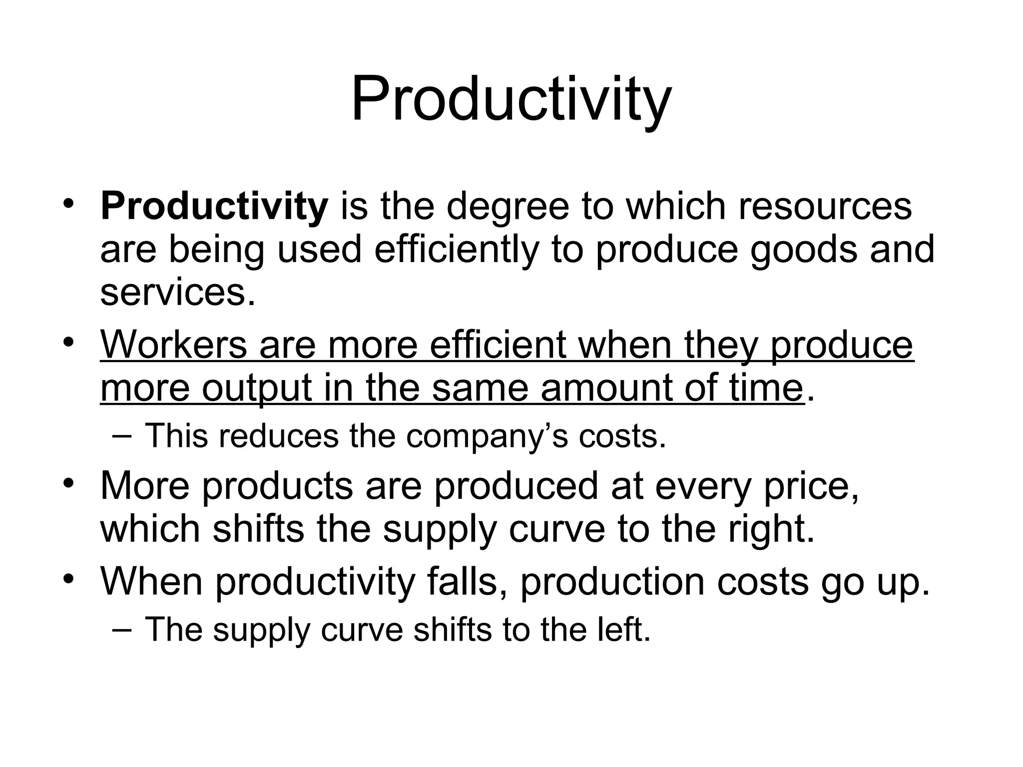 Productivity
• Productivity is the degree to which resources
are being used efficiently to produce goods and
services.
• Workers are more efficient when they produce
more output in the same amount of time.
– This reduces the company’s costs.
• More products are produced at every price,
which shifts the supply curve to the right.
• When productivity falls, production costs go up.
– The supply curve shifts to the left.
 