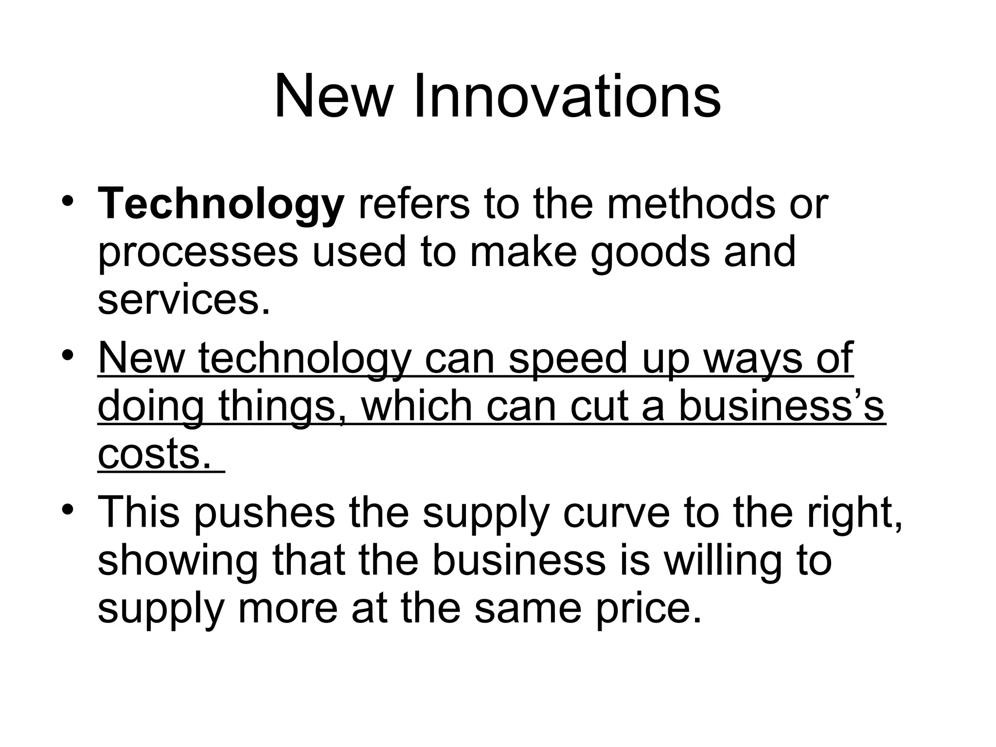 New Innovations
• Technology refers to the methods or
processes used to make goods and
services.
• New technology can speed up ways of
doing things, which can cut a business’s
costs.
• This pushes the supply curve to the right,
showing that the business is willing to
supply more at the same price.
 
