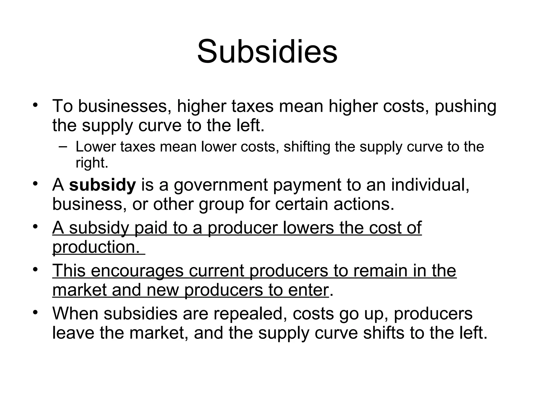 Subsidies
• To businesses, higher taxes mean higher costs, pushing
the supply curve to the left.
– Lower taxes mean lower costs, shifting the supply curve to the
right.
• A subsidy is a government payment to an individual,
business, or other group for certain actions.
• A subsidy paid to a producer lowers the cost of
production.
• This encourages current producers to remain in the
market and new producers to enter.
• When subsidies are repealed, costs go up, producers
leave the market, and the supply curve shifts to the left.
 
