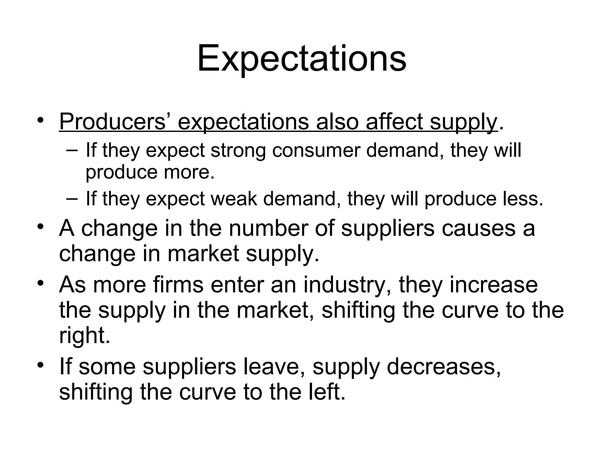 Expectations
• Producers’ expectations also affect supply.
– If they expect strong consumer demand, they will
produce more.
– If they expect weak demand, they will produce less.
• A change in the number of suppliers causes a
change in market supply.
• As more firms enter an industry, they increase
the supply in the market, shifting the curve to the
right.
• If some suppliers leave, supply decreases,
shifting the curve to the left.
 