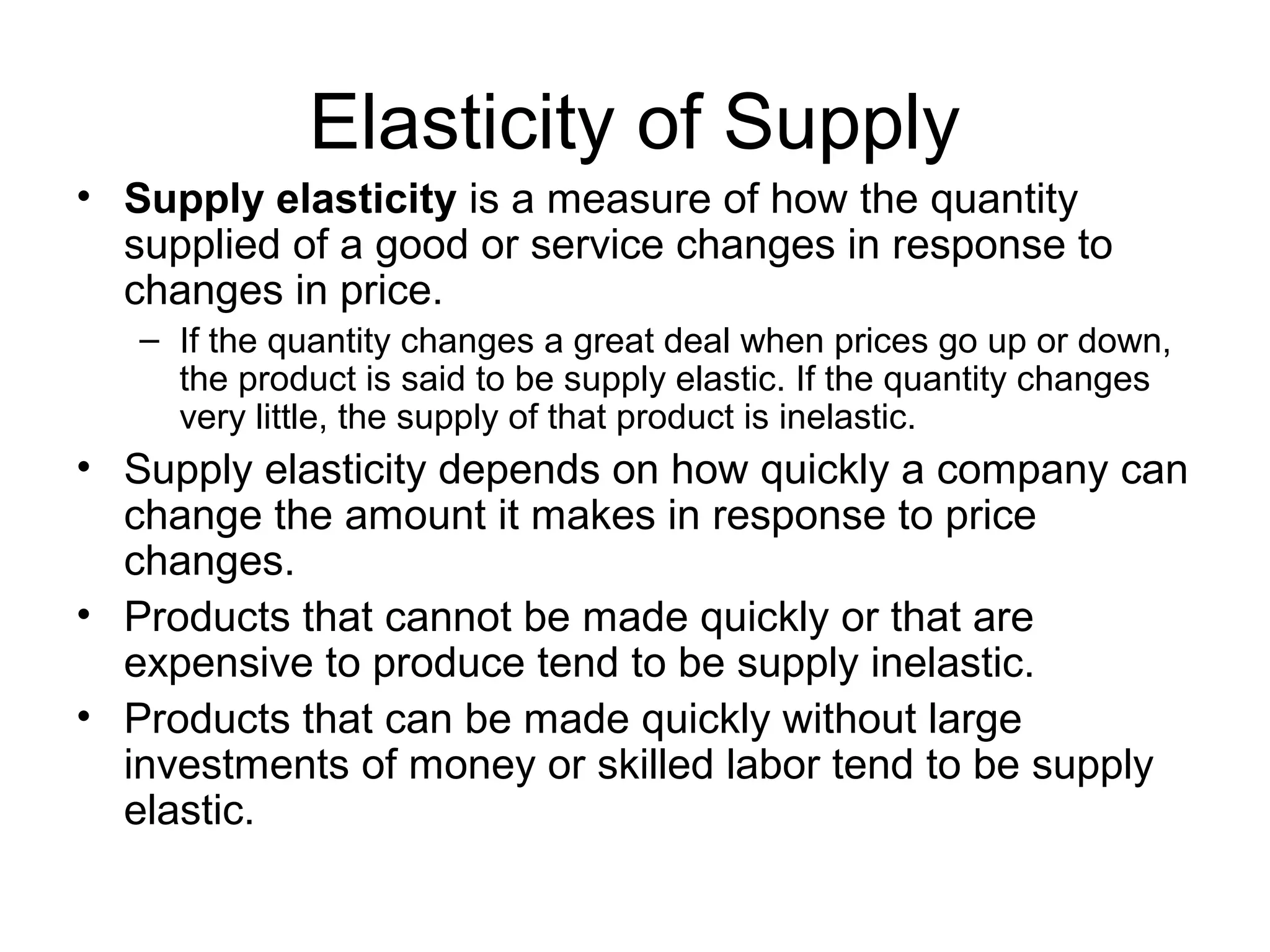 Elasticity of Supply
• Supply elasticity is a measure of how the quantity
supplied of a good or service changes in response to
changes in price.
– If the quantity changes a great deal when prices go up or down,
the product is said to be supply elastic. If the quantity changes
very little, the supply of that product is inelastic.
• Supply elasticity depends on how quickly a company can
change the amount it makes in response to price
changes.
• Products that cannot be made quickly or that are
expensive to produce tend to be supply inelastic.
• Products that can be made quickly without large
investments of money or skilled labor tend to be supply
elastic.
 