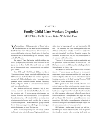CHAPTER 21

                     Family Child Care Workers Organize
                      SEIU Wins Public Sector Gains With Kids First



M        artina Casey, a child care provider in Illinois, had no
         health insurance in 2004 when doctors discovered she
had uid on her brain and a rare tumor. She went from one
                                                                   viders aimed at improving early care and education for chil-
                                                                   dren.     at has linked SEIU with working parents, who need
                                                                   child care for their kids, as well as educators and family advo-
overcrowded hospital to the next. Finally, when she found one      cates who increasingly have helped the public recognize that
that would take her, Casey ended up with emergency surgery         investment in quality child care pays long-term dividends for
and a $30,000 debt.                                                the economy and broader society.
     But today, if Casey had similar medical problems, she              “For every $1 the government spends on quality child care,
would get high-quality care under health insurance she en-         the government saves $7 on welfare, incarceration, etc.,” said
joys as one of about 49,000 SEIU family child care provid-         Dan Lesser, an expert on child care policy at the Sargent Shriver
ers in Illinois covered under a union contract that includes       National Center on Poverty Law.
good bene ts.                                                           “And the Federal Reserve Bank of Minneapolis found that
     Since 2005, nearly 100,000 family child care providers in     there is a 17 percent annual rate of return on investment in
Washington, Oregon, Illinois, Maryland, and Maine have won         quality early learning programs—and that this is the best in-
SEIU contracts. SEIU Kids First—the country’s largest child        vestment of public dollars that we can make,” Lesser told the
care and early childhood education union—has sought to unite       founding convention of the Early Learning Division of SEIU
providers, parents, children’s advocates, business, community      Local 925 in Tacoma, Washington, in 2007.
leaders, and public o cials in a new movement to improve                SEIU’s growth in the child care/early education sector
child care and early learning.                                     evolved in part out of the union’s successful strategies that en-
     For a child care provider such as Martina Casey, an SEIU      abled thousands of home care workers to win union contracts.
contract meant not only a ordable healthcare, but also train-      Family child care providers who worked in their homes lacked
ing incentives, and a 35 percent average reimbursement rate        the rights to organize and to bargain collectively, much like the
increase. In Illinois and Washington State, SEIU’s agreements      home care workers in Los Angeles when they began their strug-
focused on ensuring a well-trained workforce by creating tiered    gle (see Chapter 10). In order to successfully unionize home
reimbursements for licensed family providers that are based on     care workers, SEIU had to win state legislation in California for
a quality rating system. Workers who meet quality standards        counties to create public entities with authority to bargain with
for the child care they provide and who get extra training are     the union representatives of home care workers.
eligible for increases on top of their base pay.                        SEIU pursued a similar model for child care and won a
     SEIU’s success in organizing child care workers has been      breakthrough in Illinois in February 2005 when the governor
tied closely to the union’s advocacy of high standards for pro-    there issued an executive order permitting family child care
 