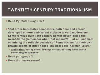 TWENTIETH-CENTURY TRADITIONALISM
 Read Pg. 249 Paragraph 1
 “But other impressive composers, both here and abroad,
developed a more ambivalent attitude toward modernism...
Some famous twentieth-century names never joined the
Avant-Garde [remember what that means??!!] at all, and kept
on mining the reliable quarries of Romanticism for their own
private seams of (they hoped) musical gold (Kerman, 349).”
 Ambivalent-having mixed feelings or contradictory ideas about
something or someone.

 Read paragraph 2.
 Does that make sense?

 