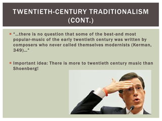 TWENTIETH-CENTURY TRADITIONALISM
(CONT.)
 “…there is no question that some of the best -and most
popular-music of the early twentieth century was written by
composers who never called themselves modernists (Kerman,
349)…”
 Important idea: There is more to twentieth century music than
Shoenberg!

 