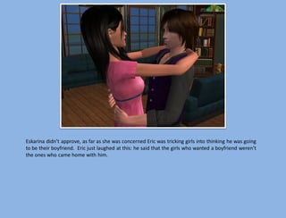 Eskarina didn’t approve, as far as she was concerned Eric was tricking girls into thinking he was going
to be their boyfriend. Eric just laughed at this: he said that the girls who wanted a boyfriend weren’t
the ones who came home with him.
 