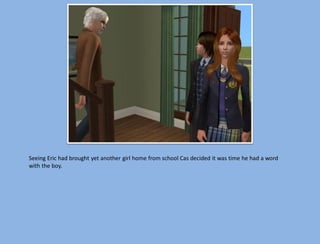 Seeing Eric had brought yet another girl home from school Cas decided it was time he had a word
with the boy.
 