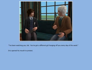 “I’ve been watching you, kid. You’ve got a different girl hanging off you every day of the week.”

Eric opened his mouth to protest.
 