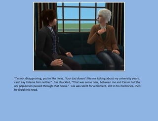 “I’m not disapproving, you’re like I was. Your dad doesn’t like me talking about my university years,
can’t say I blame him neither.” Cas chuckled, “That was some time, between me and Cassie half the
uni population passed through that house.” Cas was silent for a moment, lost in his memories, then
he shook his head.
 