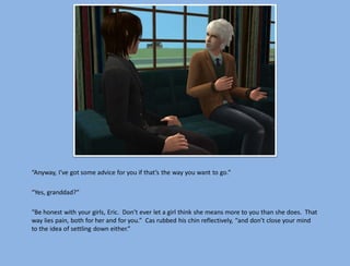 “Anyway, I’ve got some advice for you if that’s the way you want to go.”

“Yes, granddad?”

“Be honest with your girls, Eric. Don’t ever let a girl think she means more to you than she does. That
way lies pain, both for her and for you.” Cas rubbed his chin reflectively, “and don’t close your mind
to the idea of settling down either.”
 