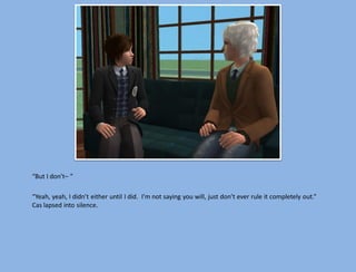 “But I don’t– ”

“Yeah, yeah, I didn’t either until I did. I’m not saying you will, just don’t ever rule it completely out.”
Cas lapsed into silence.
 