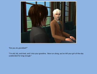 “Are you ok, granddad?”

“I’m old, kid, and tired, and I miss your grandma. Now run along, you’ve left your girl-of-the-day
unattended for long enough.”
 
