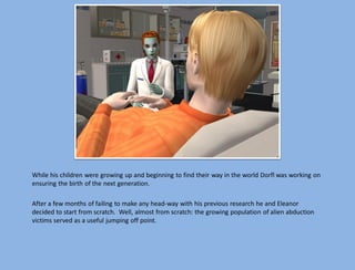 While his children were growing up and beginning to find their way in the world Dorfl was working on
ensuring the birth of the next generation.

After a few months of failing to make any head-way with his previous research he and Eleanor
decided to start from scratch. Well, almost from scratch: the growing population of alien abduction
victims served as a useful jumping off point.
 