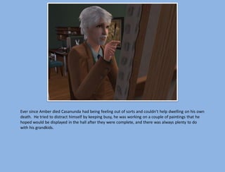 Ever since Amber died Casanunda had being feeling out of sorts and couldn’t help dwelling on his own
death. He tried to distract himself by keeping busy, he was working on a couple of paintings that he
hoped would be displayed in the hall after they were complete, and there was always plenty to do
with his grandkids.
 