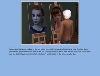 Cas stepped back and looked at the portraits, he couldn’t shake the feeling that he’d finished them
just in time. He remembered one of the last conversations he’d had with Amber, how sure she’d been
that she didn’t have much time left. He hadn’t understood at the time, now he did.
 