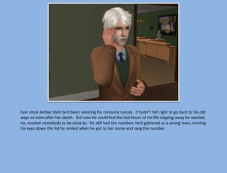 Ever since Amber died he’d been resisting his romance nature. It hadn’t felt right to go back to his old
ways so soon after her death. But now he could feel the last hours of his life slipping away he wanted,
no, needed somebody to be close to. He still had the numbers he’d gathered as a young man; running
his eyes down the list he smiled when he got to her name and rang the number.
 