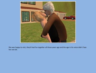 She was happy to visit, they’d had fun together all those years ago and the age in his voice didn’t faze
her one bit.
 