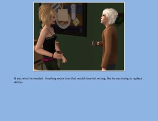 It was what he needed. Anything more than that would have felt wrong, like he was trying to replace
Amber.
 