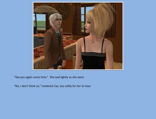 “See you again some time.” She said lightly as she went.

“No, I don’t think so.” muttered Cas, too softly for her to hear.
 