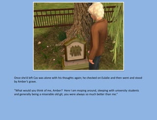 Once she’d left Cas was alone with his thoughts again; he checked on Eulalie and then went and stood
by Amber’s grave.

“What would you think of me, Amber? Here I am moping around, sleeping with university students
and generally being a miserable old git, you were always so much better than me.”
 