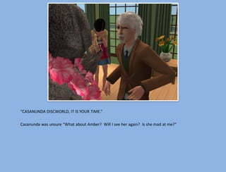 “CASANUNDA DISCWORLD, IT IS YOUR TIME.”

Casanunda was unsure “What about Amber? Will I see her again? Is she mad at me?”
 