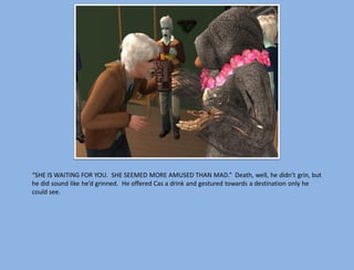 “SHE IS WAITING FOR YOU. SHE SEEMED MORE AMUSED THAN MAD.” Death, well, he didn’t grin, but
he did sound like he’d grinned. He offered Cas a drink and gestured towards a destination only he
could see.
 