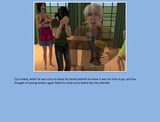 Cas smiled, while he was sorry to leave his family behind he knew it was his time to go, and the
thought of seeing Amber again filled his mind as he faded into the afterlife.
 