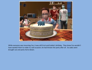 While everyone was mourning Cas, it was still Errol and Eulalie’s birthday. They knew Cas wouldn’t
have wanted them to make it a sad occasion, he had thrown the party after all. So cakes were
brought out and party horns blown.
 