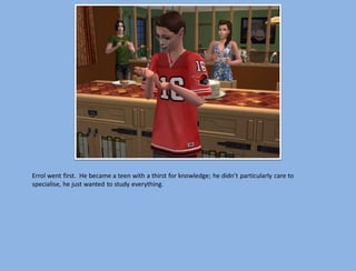 Errol went first. He became a teen with a thirst for knowledge; he didn’t particularly care to
specialise, he just wanted to study everything.
 