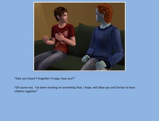 “Dad, you haven’t forgotten I’m gay, have you?”

“Of course not. I’ve been working on something that, I hope, will allow you and Dorian to have
children together.”
 