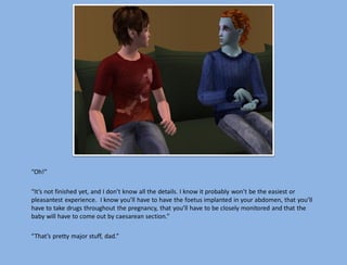 “Oh!”

“It’s not finished yet, and I don’t know all the details. I know it probably won’t be the easiest or
pleasantest experience. I know you’ll have to have the foetus implanted in your abdomen, that you’ll
have to take drugs throughout the pregnancy, that you’ll have to be closely monitored and that the
baby will have to come out by caesarean section.”

“That’s pretty major stuff, dad.”
 