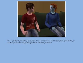 “I know, that’s why I’m talking to you now. I need to know if you want to be my heir, given all that, or
whether you’d rather not go through all that. What do you think?”
 